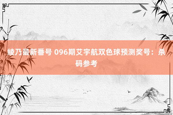 綾乃最新番号 096期艾宇航双色球预测奖号:杀码参考