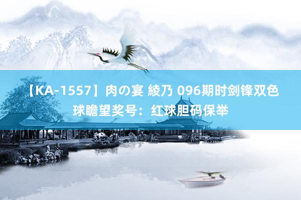 【KA-1557】肉の宴 綾乃 096期时剑锋双色球瞻望奖号:红球胆码保举