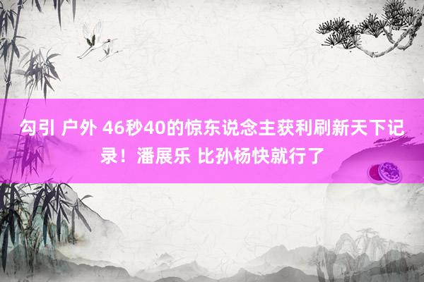 勾引 户外 46秒40的惊东说念主获利刷新天下记录!潘展乐 比孙杨快就行了