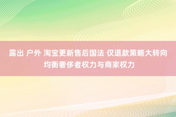 露出 户外 淘宝更新售后国法 仅退款策略大转向 均衡奢侈者权力与商家权力
