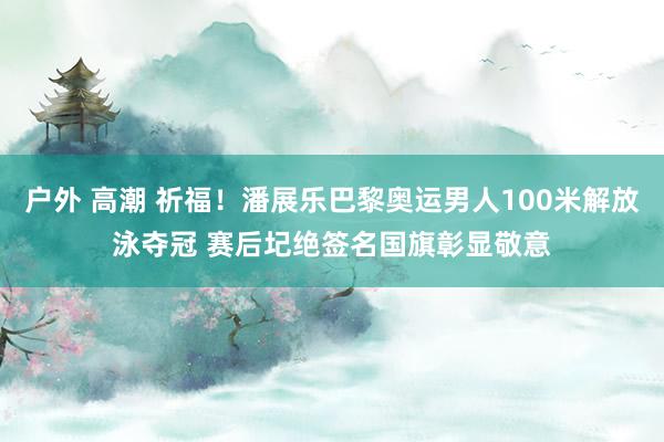 户外 高潮 祈福!潘展乐巴黎奥运男人100米解放泳夺冠 赛后圮绝签名国旗彰显敬意