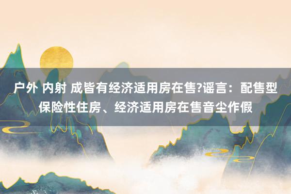 户外 内射 成皆有经济适用房在售?谣言:配售型保险性住房、经济适用房在售音尘作假