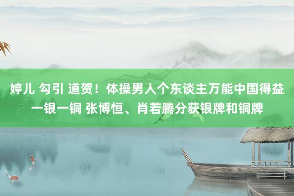 婷儿 勾引 道贺!体操男人个东谈主万能中国得益一银一铜 张博恒、肖若腾分获银牌和铜牌