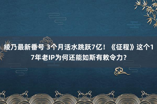 綾乃最新番号 3个月活水跳跃7亿！《征程》这个17年老IP为何还能如斯有敕令力？