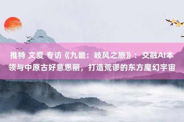 推特 文爱 专访《九畿：岐风之旅》：交融AI本领与中原古好意思丽，打造荒谬的东方魔幻宇宙