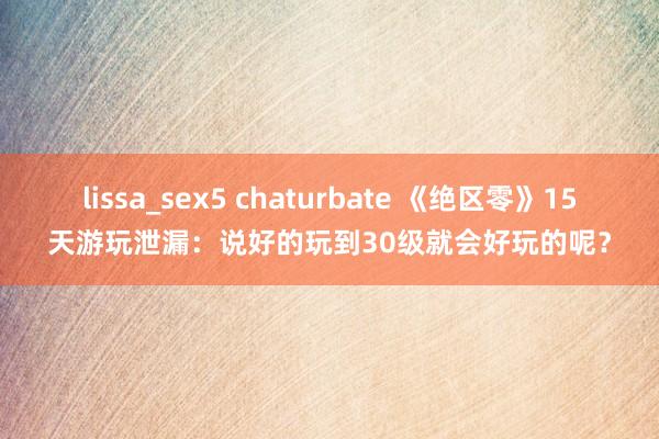 lissa_sex5 chaturbate 《绝区零》15天游玩泄漏:说好的玩到30级就会好玩的呢?