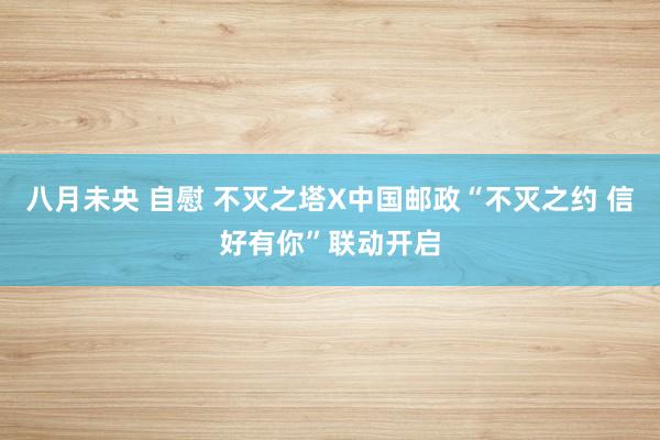 八月未央 自慰 不灭之塔X中国邮政“不灭之约 信好有你”联动开启