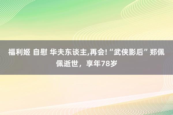 福利姬 自慰 华夫东谈主,再会!“武侠影后”郑佩佩逝世,享年78岁
