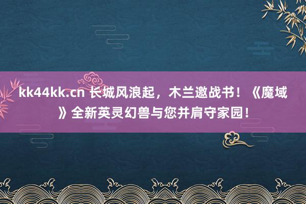 kk44kk.cn 长城风浪起,木兰邀战书!《魔域》全新英灵幻兽与您并肩守家园!