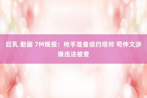 巨乳 動画 7M晚报:枪手准备续约塔帅 苟仲文涉嫌违法被查