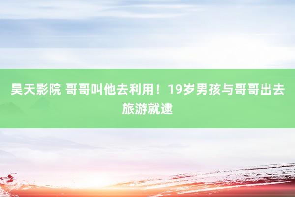 昊天影院 哥哥叫他去利用!19岁男孩与哥哥出去旅游就逮