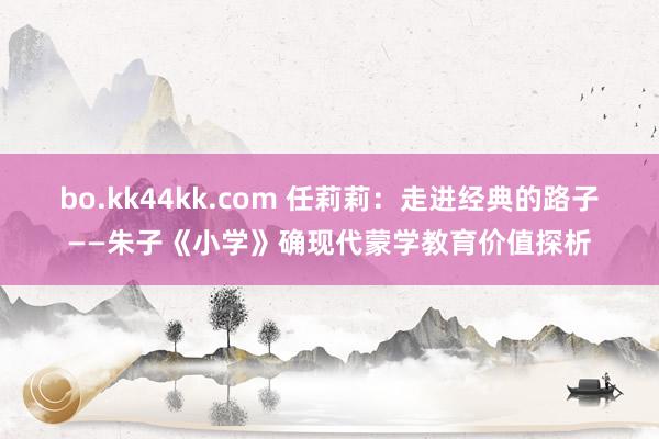 bo.kk44kk.com 任莉莉:走进经典的路子——朱子《小学》确现代蒙学教育价值探析