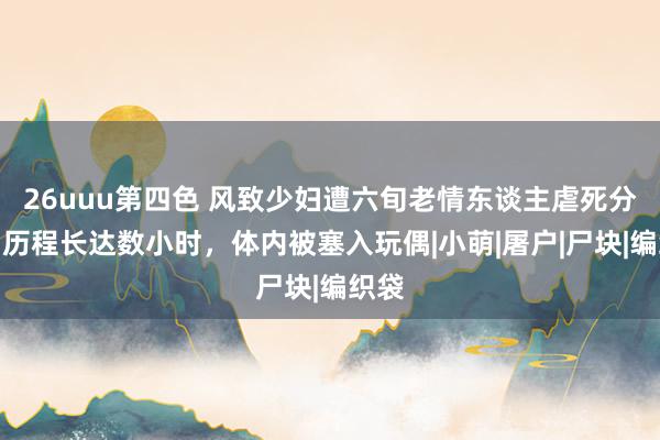 26uuu第四色 风致少妇遭六旬老情东谈主虐死分尸,历程长达数小时,体内被塞入玩偶|小萌|屠户|尸块|编织袋