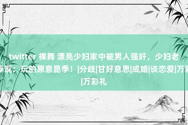 twitter 裸舞 漂亮少妇家中被男人强奸,少妇老公浮现:玩的原意昆季!|分歧|甘好意思|成婚|谈恋爱|万彩礼