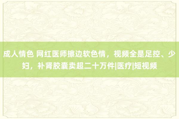 成人情色 网红医师擦边软色情,视频全是足控、少妇,补肾胶囊卖超二十万件|医疗|短视频