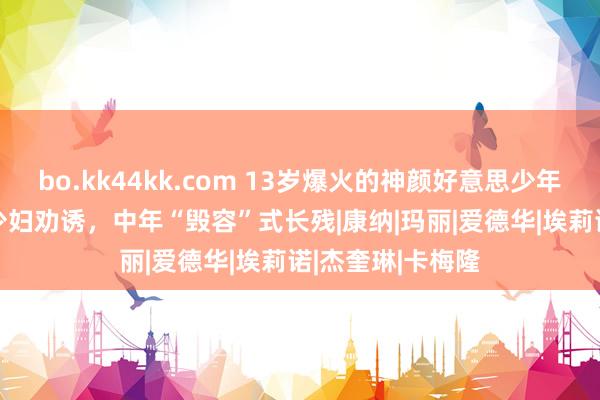 bo.kk44kk.com 13岁爆火的神颜好意思少年,15岁被29岁少妇劝诱,中年“毁容”式长残|康纳|玛丽|爱德华|埃莉诺|杰奎琳|卡梅隆