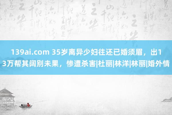 139ai.com 35岁离异少妇往还已婚须眉,出13万帮其阔别未果,惨遭杀害|杜丽|林洋|林丽|婚外情