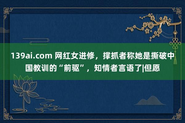139ai.com 网红女进修,撑抓者称她是撕破中国教训的“前驱”,知情者言语了|但愿