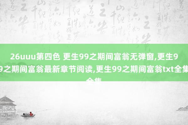 26uuu第四色 更生99之期间富翁无弹窗,更生99之期间富翁最新章节阅读,更生99之期间富翁txt全集