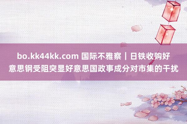 bo.kk44kk.com 国际不雅察|日铁收购好意思钢受阻突显好意思国政事成分对市集的干扰