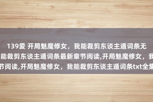 139爱 开局魅魔修女,我能裁剪东谈主遁词条无弹窗,开局魅魔修女,我能裁剪东谈主遁词条最新章节阅读,开局魅魔修女,我能裁剪东谈主遁词条txt全集