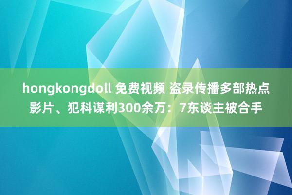 hongkongdoll 免费视频 盗录传播多部热点影片、犯科谋利300余万:7东谈主被合手