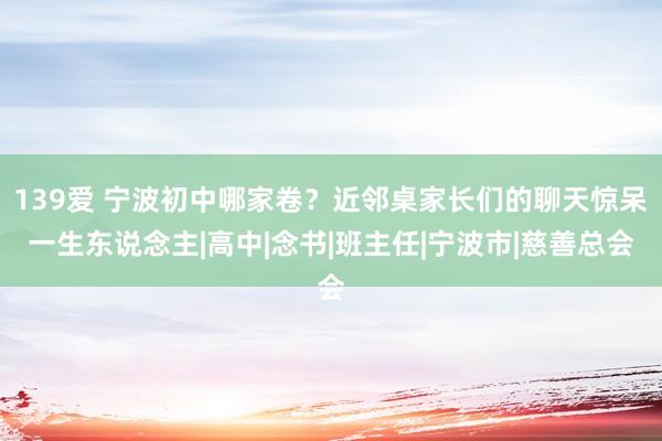 139爱 宁波初中哪家卷？近邻桌家长们的聊天惊呆一生东说念主|高中|念书|班主任|宁波市|慈善总会