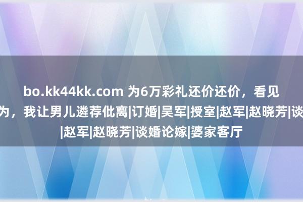bo.kk44kk.com 为6万彩礼还价还价，看见准半子的一个作为，我让男儿遴荐仳离|订婚|吴军|授室|赵军|赵晓芳|谈婚论嫁|婆家客厅