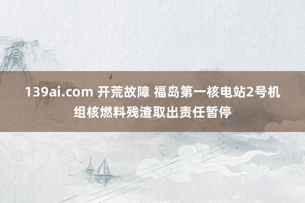 139ai.com 开荒故障 福岛第一核电站2号机组核燃料残渣取出责任暂停