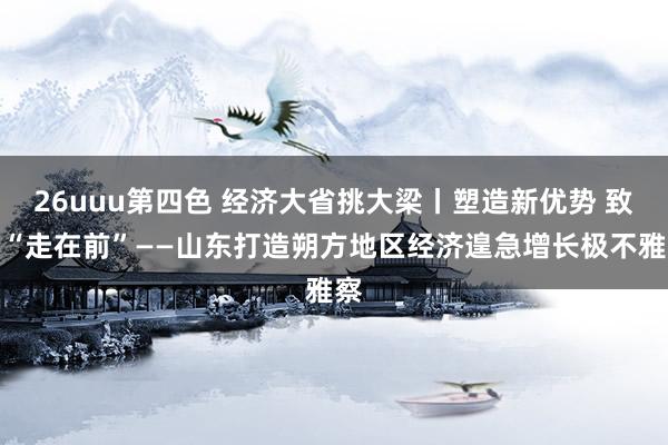 26uuu第四色 经济大省挑大梁丨塑造新优势 致力“走在前”——山东打造朔方地区经济遑急增长极不雅察