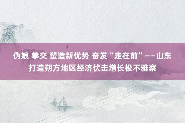 伪娘 拳交 塑造新优势 奋发“走在前”——山东打造朔方地区经济伏击增长极不雅察