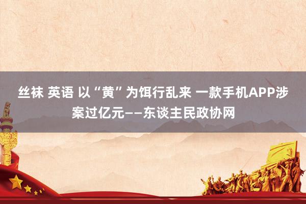 丝袜 英语 以“黄”为饵行乱来 一款手机APP涉案过亿元——东谈主民政协网