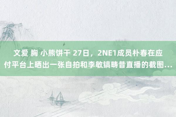 文爱 胸 小熊饼干 27日,2NE1成员朴春在应付平台上晒出一张自拍和李敏镐畴昔直播的截图…