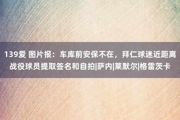 139爱 图片报：车库前安保不在，拜仁球迷近距离战役球员提取签名和自拍|萨内|莱默尔|格雷茨卡