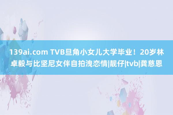 139ai.com TVB旦角小女儿大学毕业!20岁林卓毅与比坚尼女伴自拍洩恋情|靓仔|tvb|龚慈恩