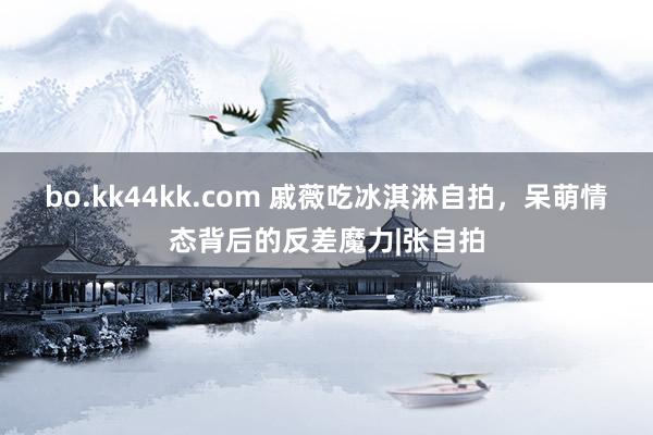 bo.kk44kk.com 戚薇吃冰淇淋自拍,呆萌情态背后的反差魔力|张自拍
