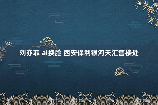 刘亦菲 ai换脸 西安保利银河天汇售楼处