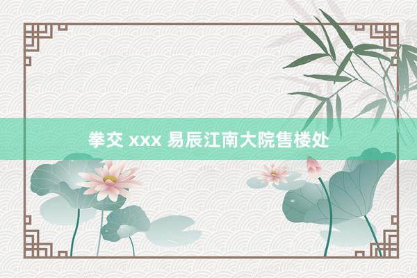 拳交 xxx 易辰江南大院售楼处