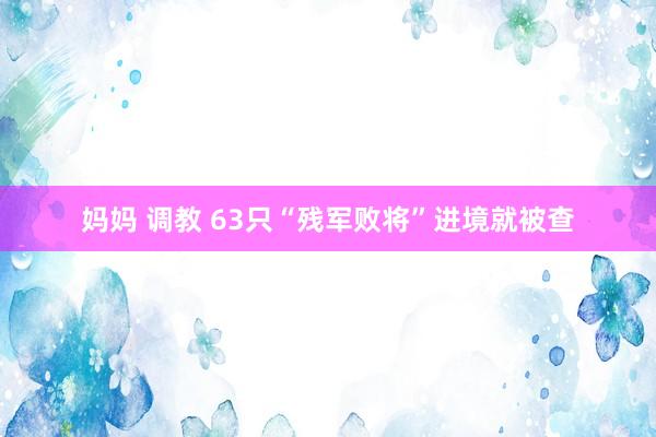 妈妈 调教 63只“残军败将”进境就被查