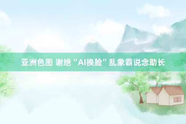 亚洲色图 谢绝“AI换脸”乱象霸说念助长