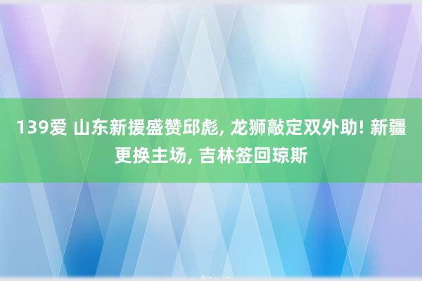 139爱 山东新援盛赞邱彪， 龙狮敲定双外助! 新疆更换主场， 吉林签回琼斯