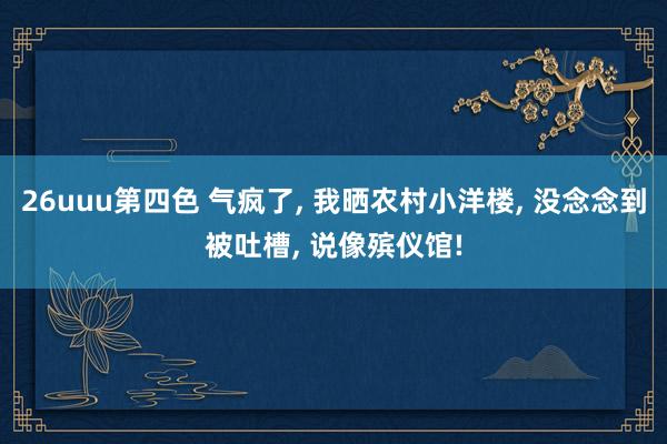 26uuu第四色 气疯了， 我晒农村小洋楼， 没念念到被吐槽， 说像殡仪馆!
