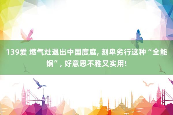 139爱 燃气灶退出中国度庭， 刻卑劣行这种“全能锅”， 好意思不雅又实用!