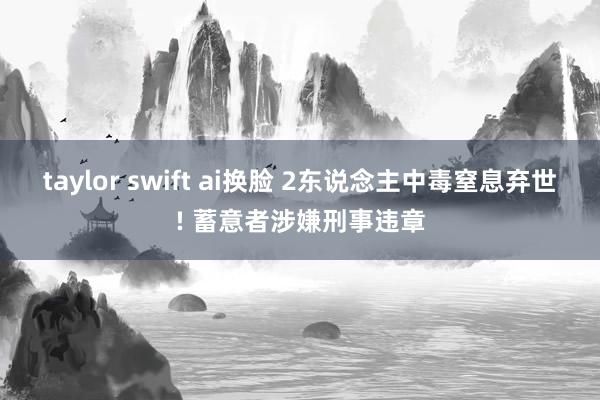 taylor swift ai换脸 2东说念主中毒窒息弃世! 蓄意者涉嫌刑事违章