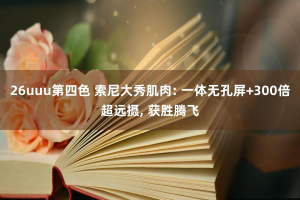 26uuu第四色 索尼大秀肌肉: 一体无孔屏+300倍超远摄， 获胜腾飞