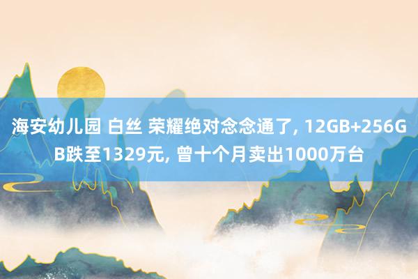 海安幼儿园 白丝 荣耀绝对念念通了， 12GB+256GB跌至1329元， 曾十个月卖出1000万台