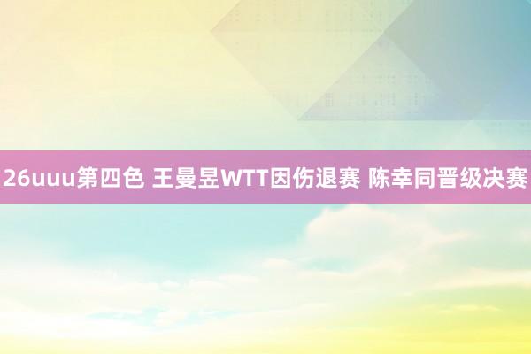 26uuu第四色 王曼昱WTT因伤退赛 陈幸同晋级决赛