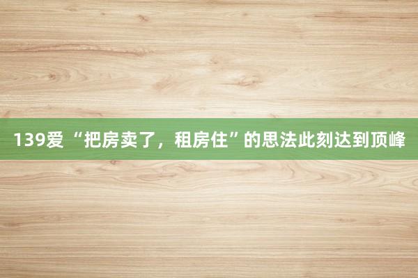 139爱 “把房卖了,租房住”的思法此刻达到顶峰