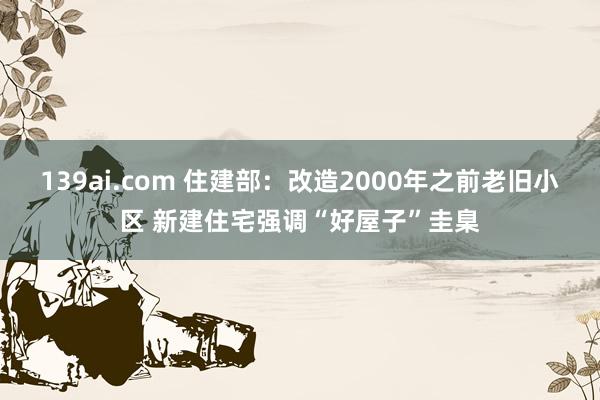 139ai.com 住建部：改造2000年之前老旧小区 新建住宅强调“好屋子”圭臬