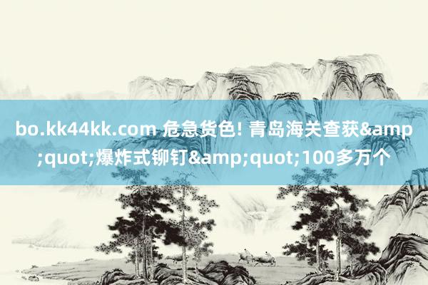 bo.kk44kk.com 危急货色! 青岛海关查获&quot;爆炸式铆钉&quot;100多万个